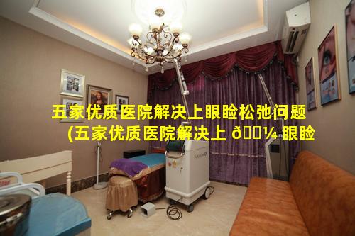 五家优质医院解决上眼睑松弛问题(五家优质医院解决上 🐼 眼睑松弛问题的医生)